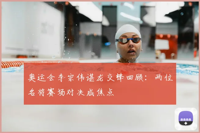 奥运会李宗伟谌龙交锋回顾：两位名将赛场对决成焦点