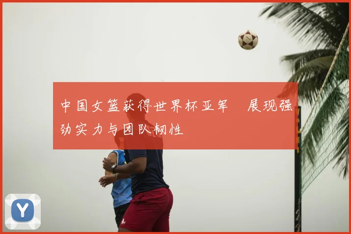 中国女篮获得世界杯亚军 展现强劲实力与团队韧性