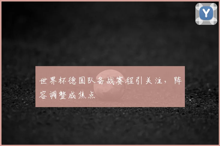 世界杯德国队备战赛程引关注，阵容调整成焦点
