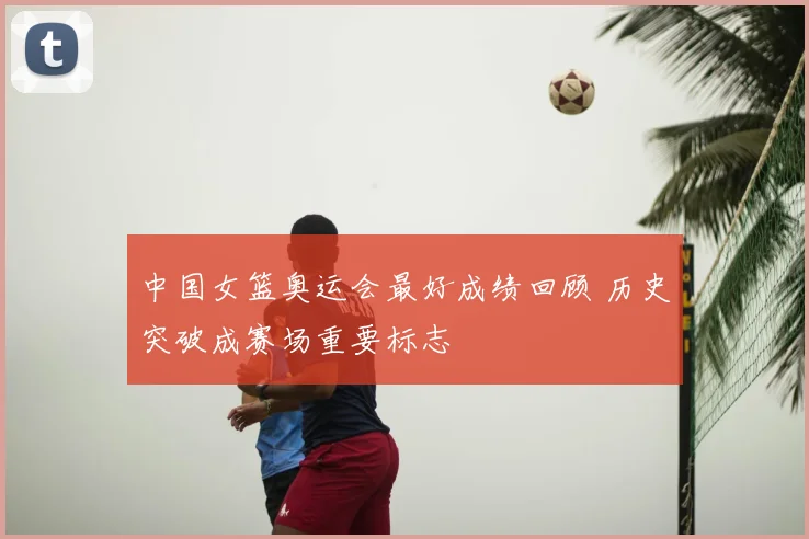 中国女篮奥运会最好成绩回顾 历史突破成赛场重要标志