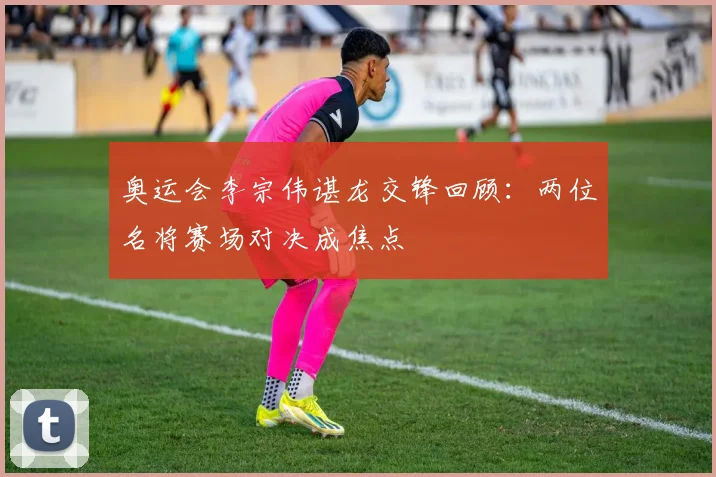 奥运会李宗伟谌龙交锋回顾：两位名将赛场对决成焦点