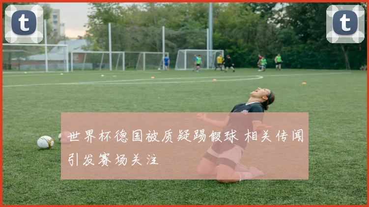 世界杯德国被质疑踢假球 相关传闻引发赛场关注