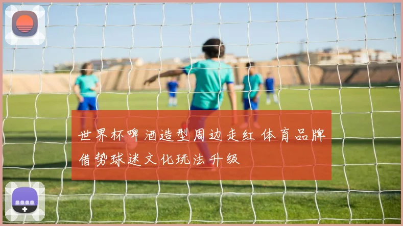 世界杯啤酒造型周边走红 体育品牌借势球迷文化玩法升级