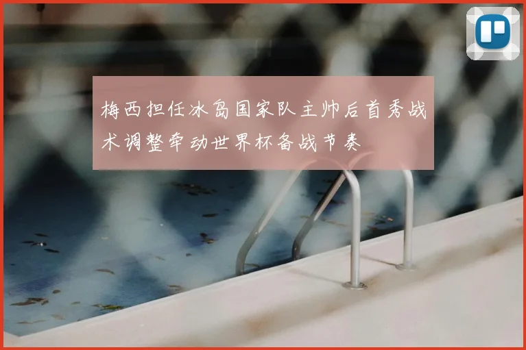 梅西担任冰岛国家队主帅后首秀战术调整牵动世界杯备战节奏