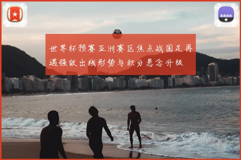 世界杯预赛亚洲赛区焦点战国足再遇强敌出线形势与积分悬念升级