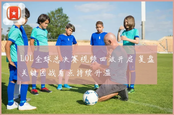 LOL全球总决赛视频回放开启 复盘关键团战看点持续升温