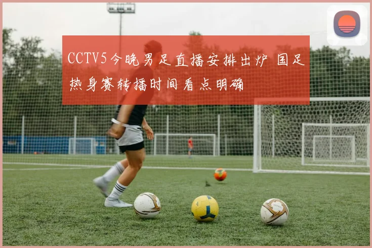 CCTV5今晚男足直播安排出炉 国足热身赛转播时间看点明确