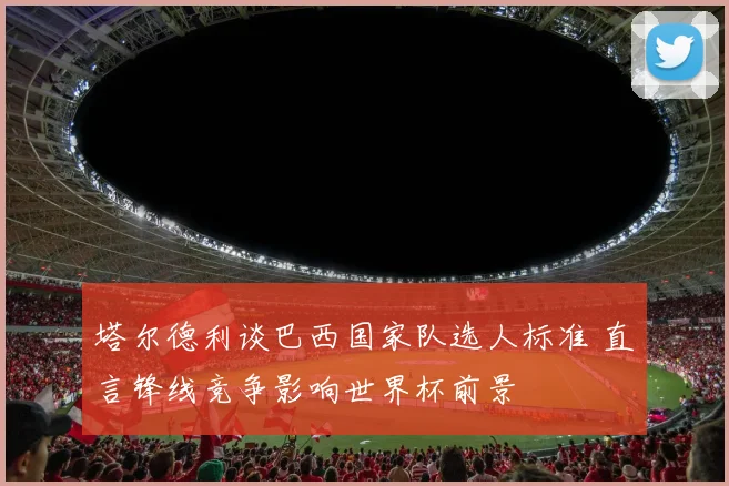 塔尔德利谈巴西国家队选人标准 直言锋线竞争影响世界杯前景