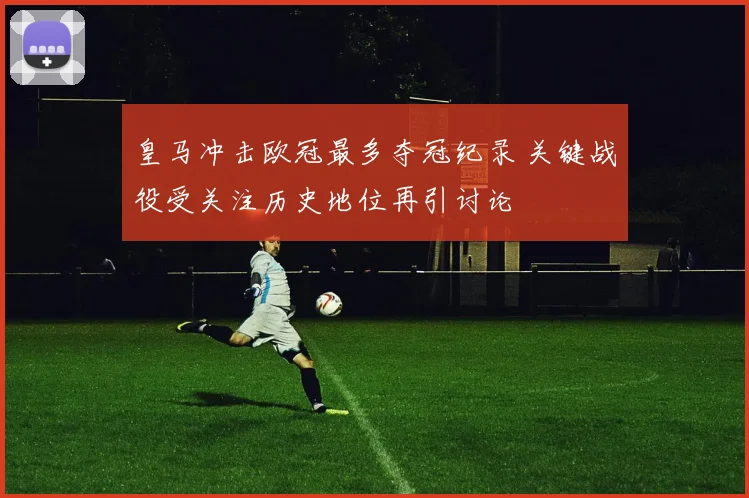 皇马冲击欧冠最多夺冠纪录 关键战役受关注历史地位再引讨论