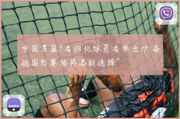 中国男篮5名归化球员名单出炉 备战国际赛场再添新选择