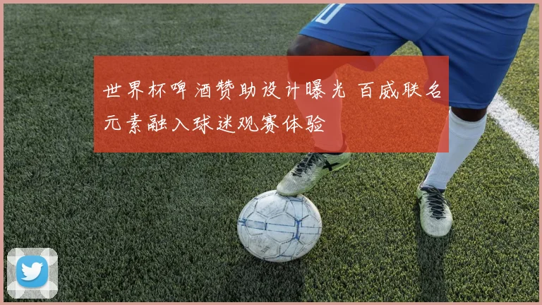 世界杯啤酒赞助设计曝光 百威联名元素融入球迷观赛体验