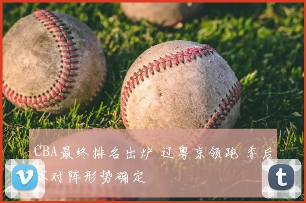 CBA最终排名出炉 辽粤京领跑 季后赛对阵形势确定