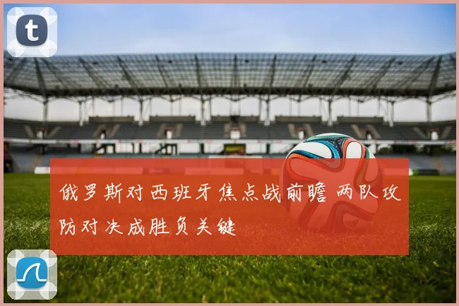 俄罗斯对西班牙焦点战前瞻 两队攻防对决成胜负关键