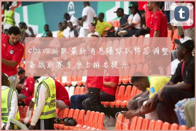 cba四川队最新消息曝球队阵容调整备战新赛季冲击排名提升