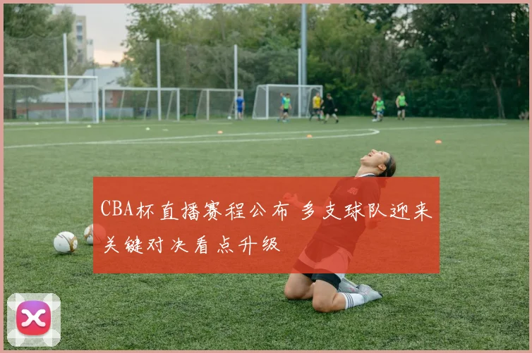 CBA杯直播赛程公布 多支球队迎来关键对决看点升级