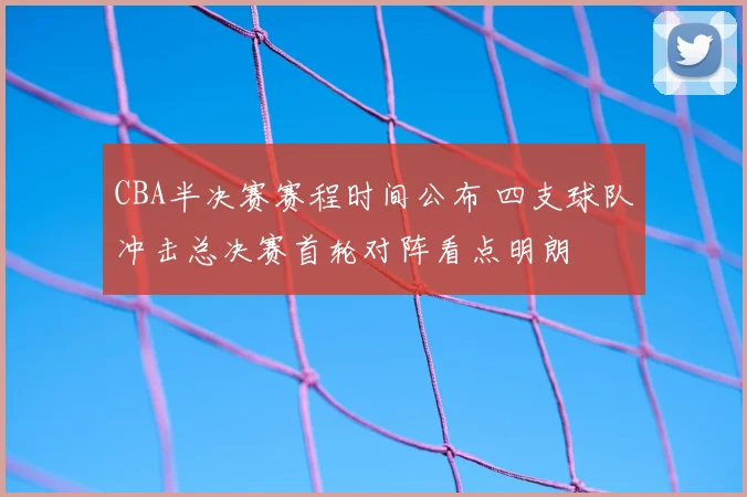 CBA半决赛赛程时间公布 四支球队冲击总决赛首轮对阵看点明朗