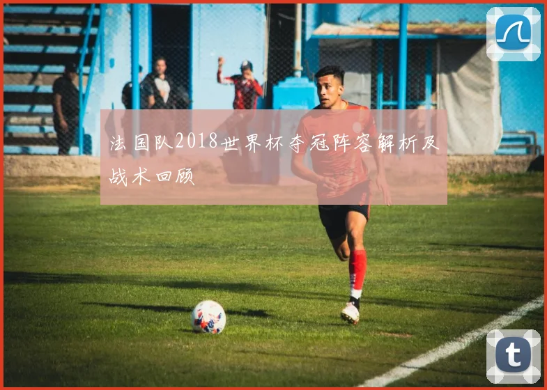 法国队2018世界杯夺冠阵容解析及战术回顾