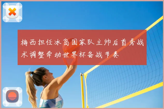 梅西担任冰岛国家队主帅后首秀战术调整牵动世界杯备战节奏